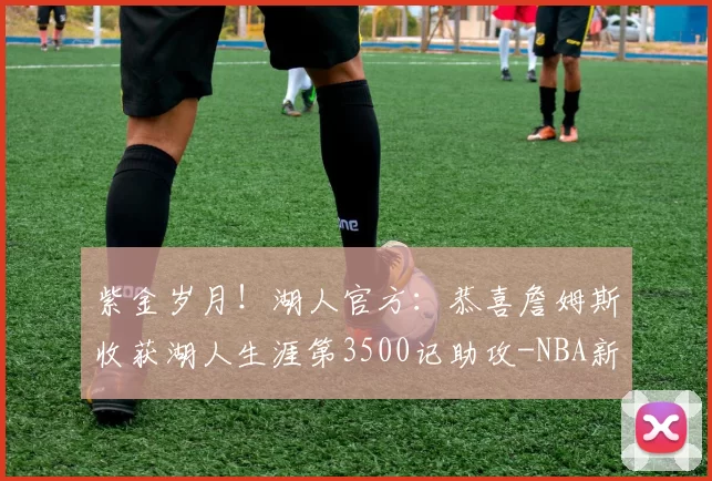 紫金岁月！湖人官方：恭喜詹姆斯收获湖人生涯第3500记助攻-NBA新闻