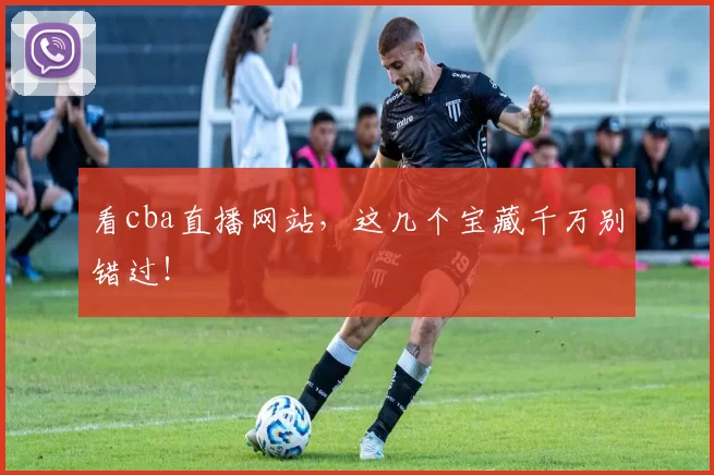 看cba直播网站，这几个宝藏千万别错过！