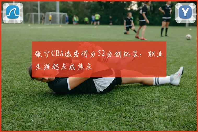 张宁CBA选秀得分52分创纪录，职业生涯起点成焦点