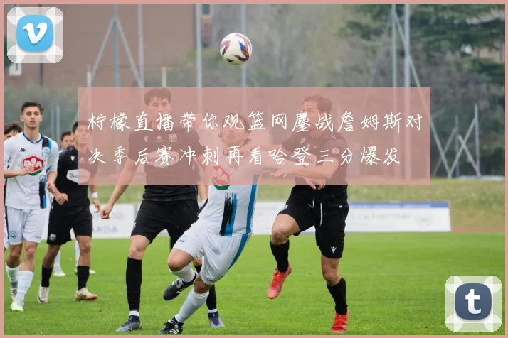 柠檬直播带你观篮网鏖战詹姆斯对决季后赛冲刺再看哈登三分爆发