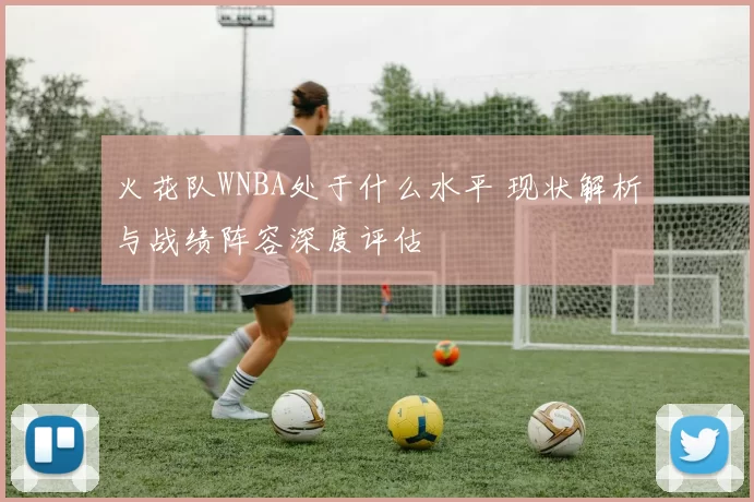 火花队WNBA处于什么水平 现状解析与战绩阵容深度评估