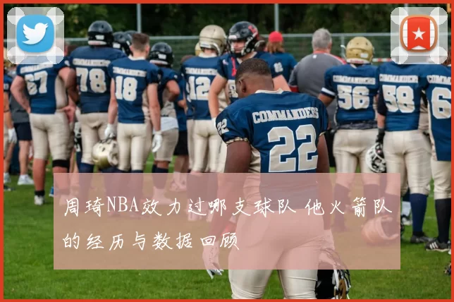 周琦NBA效力过哪支球队 他火箭队的经历与数据回顾