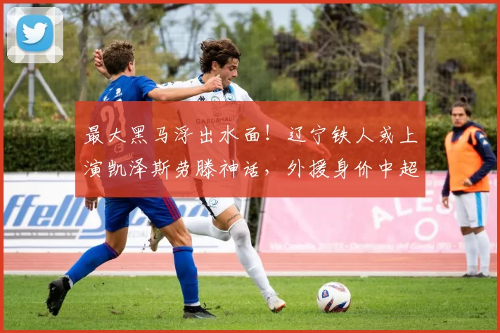 最大黑马浮出水面！辽宁铁人或上演凯泽斯劳滕神话，外援身价中超第一