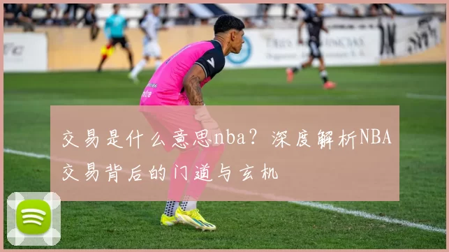 交易是什么意思nba？深度解析NBA交易背后的门道与玄机
