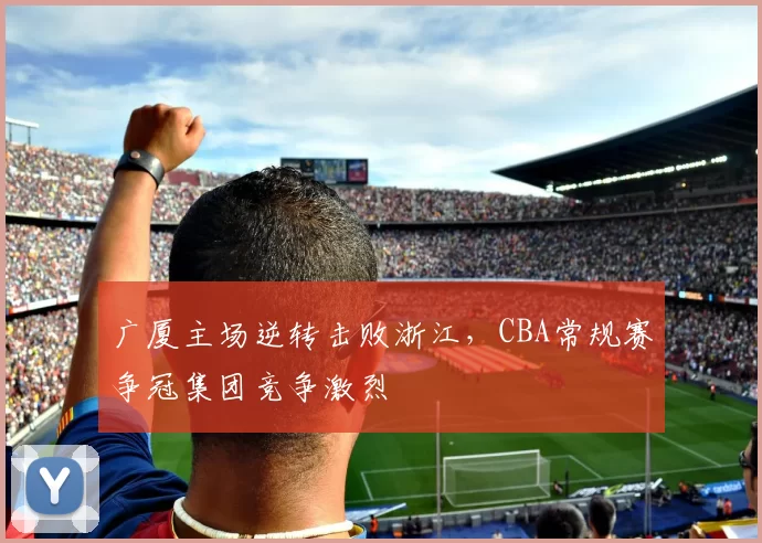 广厦主场逆转击败浙江，CBA常规赛争冠集团竞争激烈