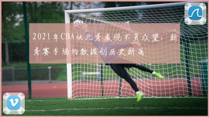 2021年CBA状元秀表现不负众望，新秀赛季场均数据创历史新高