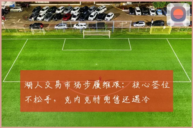 湖人交易市场步履维艰：核心签位不松手，克内克特兜售还遇冷