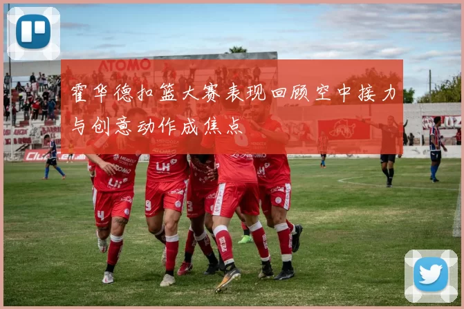 霍华德扣篮大赛表现回顾空中接力与创意动作成焦点