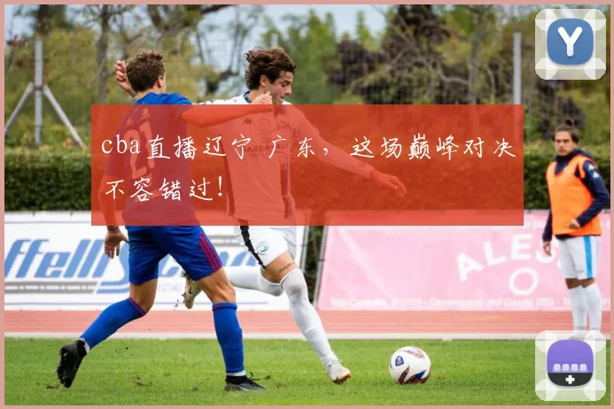 cba直播辽宁 广东，这场巅峰对决不容错过！