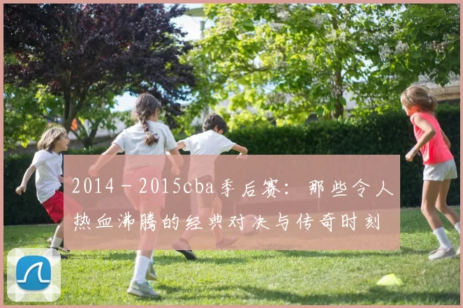 2014 - 2015cba季后赛：那些令人热血沸腾的经典对决与传奇时刻